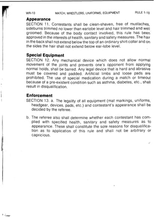 MATCH, WRESTLERS, UNIFORMS, EQUIPMENT RULE 1-10
Appearance
SECTION 11. Contestants shall be clean-shaven, free of mustaches,
sideburns trimmed no lower than earlobe level and hair trimmed and well
groomed. Because of the body contact involved, this rule has been
approved in the interestsof health, sanitary and safety measures. The hair
inthe back shall not extend below the top of an ordinary shirt collar and on
the sides the hair shall not extend below ear-lobe level.
I
Special Equipment
SECTION 12. Any mechanical device which does not allow normal
movement of the joints and prevents one's opponent from applying
normal holds, shall be barred. Any legal device that is hard and abrasive
must be covered and padded. Artificial limbs and loose pads are
prohibited. The use of special medication during a match or timeout
because of a pre-existent condition such as asthma, diabetes, etc., shall
result in disqualification.
Enforcement
SECTION 13, a. The legality of all equipment (mat markings, uniforms,
headgear, devices, pads, etc.) and contestant's appearance shall be
decided by the referee.
b. The referee also shall determine whether each contestant has com-
plied with specified health, sanitary and safety measures as to
appearance. These shall constitute the sole reasons for disqualifica-
tion as to application of this rule and shall not be arbitrary or
capricious.
 