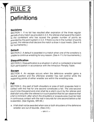 -
RULE 2
Definitions
Decisions
SECTION 1. If no fall has resulted after expiration of the three regular
periods of any match as provided in 4-3, the refereeshall award the match
to the contestant who has scored the greater number of points as
provided by the point system in 5-2. If there is a tie in the number of points
scored, the referee shall declare the match a draw in dual meets. (See 4-6
for tournaments.)
Defauit
SECTION2. A default is awarded in a match when one of the wrestlers is
unable to continue wrestling for any reason. (See 4-11c for tournaments,)
Disqualification
SECTION 3. Disqualification is a situation in which a contestant is banned
from participation in accordance with the Infraction Penalty Table.
Escape
SECTION 4. An escape occurs when the defensive wrestler gains a
neutral position and the offensive wrestler has lost control while the
supporting points of either wrestler are within the wrestling area.
Fall
SECTION 5. Any part of both shoulders or area of both scapulas held in
contact with the mat for one second constitutes a fall. The one-second
count (one-thousand-and-one) shall be a silent count by the referee and
shall start only after the referee is insuch position that he can observe that
afall is imminent, after which the shoulders or scapula area must be held
in continuous contact with the mat in bounds for one second before a fall
is awarded. (See Signals, WR-66.)
a. A fall shall not be awarded when one or both shoulders of the defensive
wrestler are out of bounds. (See 2-8.)
 