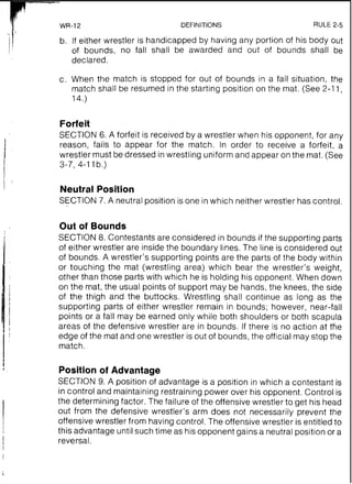 WR-12 DEFINITIONS RULE 2-5
b. If either wrestler is handicapped by having any portion of his body out
of bounds, no fall shall be awarded and out of bounds shall be
declared.
c. When the match is stopped for out of bounds in a fall situation, the
match shall be resumed in the starting position on the mat. (See 2-11,
14.)
Forfeit
SECTION 6. A forfeit is received by a wrestler when his opponent, for any
reason, fails to appear for the match. In order to receive a forfeit, a
wrestler must be dressed inwrestling uniformand appear on the mat.(See
3-7, 4-11b.)
Neutral Position
SECTION 7. A neutral position is one in which neither wrestler has control.
Out of Bounds
SECTION 8. Contestants are considered in bounds if the supporting parts
of either wrestler are inside the boundary lines. The line is considered out
of bounds. A wrestler's supporting points are the parts of the body within
or touching the mat (wrestling area) which bear the wrestler's weight,
other than those parts with which he is holding his opponent. When down
on the mat, the usual points of support may be hands, the knees, the side
of the thigh and the buttocks. Wrestling shall continue as long as the
supporting parts of either wrestler remain in bounds; however, near-fall
points or a fall may be earned only while both shoulders or both scapula
areas of the defensive wrestler are in bounds. If there is no action at the
edge of the mat and one wrestler is out of bounds, the official may stop the
match.
Position of Advantage
SECTION 9. A position of advantage is a position in which a contestant is
in control and maintaining restraining power over his opponent. Control is
the determining factor. The failure of the offensive wrestler to get his head
out from the defensive wrestler's arm does not necessarily prevent the
offensive wrestler from having control. The offensive wrestler is entitled to
this advantage until such time as his opponent gains a neutral position or a
reversal.
 