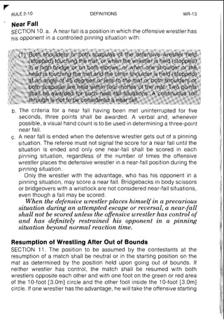 r-
RULE 2-10 DEFINITIONS WR-I3
- Near Fall
SECTION10.a. A near fall is a position in which the offensive wrestler has
his opponent in a controlled pinning situation with:
b. The criteria for a near fall having been met uninterrupted for five
seconds, three points shall be awarded. A verbal and, whenever
possible, a visual hand count is to be used in determining a three-point
near fall.
c. A near fall is ended when the defensive wrestler gets out of a pinning
situation. The referee must not signal the score for a near fall until the
situation is ended and only one near-fall shall be scored in each
pinning situation, regardless of the number of times the offensive
wrestler places the defensive wrestler in a near-fall position during the
pinning situation.
Only the wrestler with the advantage, who has his opponent in a
pinning situation, may score a near fall. Bridgebacks in body scissors
or bridgeovers with a wristlock are not considered near-fall situations,
even though a fall may be scored.
When the defensive wrestlerplaces himself in a precarious
situation during an attempted escape or reversal, a near-fall
shall not be scored unless the offensivewrestler has control of
and has definitely restrained his opponent in a pinning
situation beyond normal reaction time.
Resumptionof Wrestling After Out of Bounds
SECTION 11. The position to be assumed by the contestants at the
resumption of a match 'shall be neutral or in the starting position on the
mat as determined by the position held upon going out of bounds. If
neither wrestler has control, the match shall be resumed with both
wrestlers opposite each other and with one foot on the green or red area
of the 10-foot [3.0m] circle and the other foot inside the 10-foot [3.0m]
circle. If one wrestler has the advantage, he will take the offensive starting
 