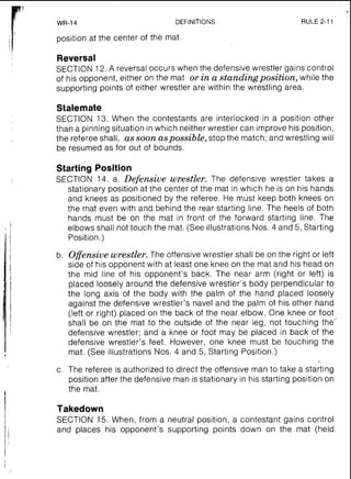 WR-14 DEFINITIONS RULE 2-11
position at the center of the mat.
Reversal
SECTION 12.A reversal occurs when the defensive wrestler gains control
of his opponent, either on the mat or ina standingposition, while the
supporting points of either wrestler are within the wrestling area.
Stalemate
SECTION 13. When the contestants are interlocked in a position other
than a pinning situation in which neither wrestler can improve his position,
the referee shall, as soon aspossible,stop the match; and wrestling will
be resumed as for out of bounds.
Starting Position
SECTION 14. a. Defensive wrestler. The defensive wrestler takes a
stationary position at the center of the mat in which he is on his hands
and knees as positioned by the referee. He must keep both knees on
the mat even with and behind the rear starting line. The heels of both
hands must be on the mat in front of the forward starting line. The
elbows shall not touch the mat. (See illustrations Nos. 4 and 5, Starting
Position.)
b. Offensive wrestler. The offensive wrestler shall be on the right or left
side of his opponent with at least one knee on the mat and his head on
the mid line of his opponent's back. The near arm (right or left) is
placed loosely around the defensive wrestler's body perpendicular to
the long axis of the body with the palm of the hand placed loosely
against the defensive wrestler's navel and the palm of his other hand
(left or right) placed on the back of the near elbow. One knee or foot
shall be on the mat to the outside of the near leg, not touching the"'
defensive wrestler; and a knee or foot may be placed in back of the
defensive wrestler's feet. However, one knee must be touching the
mat. (See illustrations Nos. 4 and 5, Starting Position.)
c. The referee is authorized to direct the offensive man to take a starting
position after the defensive man is stationary in his starting position on
the mat.
Takedown
SECTION 15. When, from a neutral position, a contestant gains control
and places his opponent's supporting points down on the mat (held
 