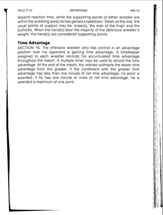 RULE 2-15 DEFINITIONS WR-15
beyond reaction time, while the supporting points of either wrestler are
within the wrestling area) he has gained a takedown. Down on the mat, the
usual points of support may be: knee(s), the side of the thigh and the
buttocks. When the hand(s) bear the majority of the defensive wrestler's
weight, the hand(s) are considered supporting points.
Time Advantage
SECTION 16. The offensive wrestler who has control in an advantage
position over his opponent is gaining time advantage. A timekeeper
assigned to each wrestler records his accumulated time advantage
throughout the match. A multiple timer may be used to record the time
advantage. At the end of the match, the referee subtracts the lesser time
advantage from the greater. If the contestant with the greater time
advantage has less than one minute of net time advantage, no point is
awarded. If he has one minute or more of net time advantage, he is
awarded a maximum of one point.
 