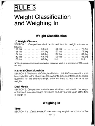 RULE 3
Weight Classification
Weight Classification
I
1
10 Weight Classes
SECTION 1. Competition shall be divided into ten weight classes as
follows:
1181bs . . . . . . . . . . . . 53.5kg 158lbs . . . . . . . . . . . . 71.7kg
126 Ibs . . . . . . . . . . . . 57.2kg 167 lbs . . . . . . . . . . . . 75.8kg
134 lbs . . . . . . . . . . . . 60.8kg 177 lbs . . . . . . . . . . . . 80.3kg
142lbs . . . . . . . . . . . . 64.4kg 190lbs . . . . . . . . . . . . 86.2kg
150 Ibs . . . . . . . . . . . . 68.0kg Unl. . . . . . . . . . . . . . Unl.
NOTE-A contestant in the unlimited weight class must weigh in at a minimum of 177 pounds
(80.3kg).
National Championships
SECTION 2. The National Collegiate Division I, II & I11Championships shall
be conducted inthe above listed ten weights. Since conference meets are
qualifiers for the championships, they will have to use the same ten
j weights.
Dual Meets
SECTION 3. Competition in dual meets shall be conducted in the weight
order listed, unless changes have been mutually agreed upon at the time
of weigh in.
Weighing In
Time
SECTION4. a. Dual meets.Contestants may weigh in a maximum of five
- WR-16 -
 