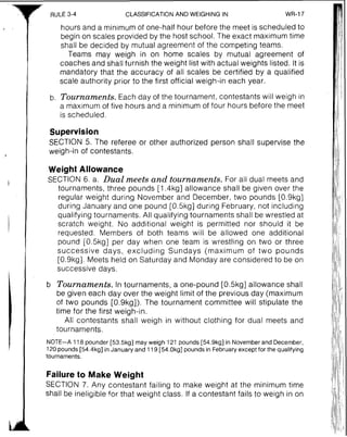 RULE 3-4 CLASSIFICATIONAND WEIGHING IN WR-17
hours and a minimum of one-half hour before the meet is scheduled to
begin on scales provided by the host school. The exact maximum time
shall be decided by mutual agreement of the competing teams.
Teams may weigh in on home scales by mutual agreement of
coaches and shall furnish the weight list with actual weights listed, It is
mandatory that the accuracy of all scales be certified by a qualified
scale authority prior to the first official weigh-in each year.
b. Tournaments.Each day of the tournament, contestants will weigh in
a maximum of five hours and a minimum of four hours before the meet
is scheduled.
Supervision
SECTION 5. The referee or other authorized person shall supervise the
weigh-in of contestants.
Weight Allowance
SECTION 6. a. Dual meets and tournaments. For all dual meets and
tournaments, three pounds [I .4kg] allowance shall be given over the
regular weight during November and December, two pounds [0.9kg]
during January and one pound [0.5kg] during February, not including
qualifying tournaments. All qualifying tournaments shall be wrestled at
scratch weight. No additional weight is permitted nor should it be
requested. Members of both teams will be allowed one additional
pound [0.5kg] per day when one team is wrestling on two or three
successive days, excluding Sundays (maximum of two pounds
[0.9kg]. Meets held on Saturday and Monday are considered to be on
successive days.
b Tournaments. In tournaments, a one-pound [0.5kg] allowance shall
be given each day over the weight limit of the previous day (maximum
of two pounds [O.Skg]). The tournament committee will stipulate the
time for the first weigh-in.
All contestants shall weigh in without clothing for dual meets and
tournaments.
NOTE-A 118 pounder [53.5kg] may weigh 121 pounds [54.9kg] in Novemberand December,
120pounds [54.4kg] in January and 119 [54.0kg] pounds in Februaryexcept for the qualifying
tournaments.
Failure to Make Weight
SECTION 7. Any contestant failing to make weight at the minimum time
shall be ineligible for that weight class. If a contestant fails to weigh in on
 