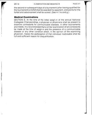 WR-18 CLASSIFICATIONAND WEIGHING IN RULE 3-7 1
the second or subsequentdays of a tournament (after having qualified for
the tournament) a forfeit shall be awardedhis opponent, and points for the
forfeit and advancement shall be scored. (See 4-1 1e and g.)
Medical Examinati~ns
SECTION 8. At the time of the initial weigh-in of the annual National
Collegiate Championships, a physician or physicians shall be present to
examine contestants for communicable diseases. In other tournaments
and meets, it is recommendedthat a similar examination of all contestants
be made at the time of weigh-in and the presence of a communicable
disease or any other condition which, in the opinion of the examining
physician, makes the participation of that individual inadvisable shall be
full and sufficient reason for disqualification.
 
