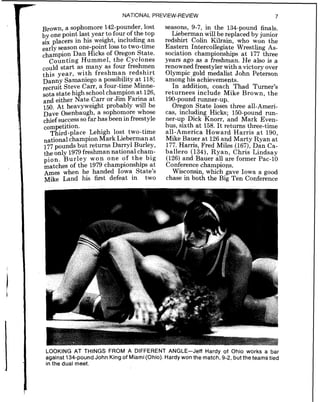NATIONAL PREVIEW-REVIEW 7
Brown, a sophomore 142-pounder, lost
by one point last year to four of the top
six placers in his weight, including an
season one-point loss to two-time
Dan Hicks of Oregon State.
Counting Hummel, the Cyclones
could start as many as four freshmen
this year, with freshman redshirt
Danny Samaniego a possibility at 118;
recruit Steve Carr, a four-time Minne-
sota state high school champion at 126,
and either Nate Carr or Jim Farina at
150. At heavyweight probably will be
Dave Osenbaugh, a sophomore whose
chief successSO far has been in freestyle
Third-place Lehigh lost two-time
national champion Mark Lieberman at
177pounds but returns Darryl Burley,
the only 1979freshman national cham-
pion. Burley won one of the big
matches of the 1979 championships at
Ames when he handed Iowa State's
Mike Land his first defeat in two
seasons, 9-7, in the 134-pound finals.
Lieberman will be replaced by junior
redshirt Colin Kilrain, who won the
Eastern Intercollegiate Wrestling As-
sociation championships at 177 three
years ago as a freshman. He also is a
renowned freestyler with a victory over
Olympic gold medalist John Peterson
among his achievements.
In addition, coach Thad Turner's
returnees include Mike Brown, the
190-poundrunner-up.
Oregon State loses three all-Ameri-
cas, including Hicks; 150-pound run-
ner-up Dick Knorr, and Mark Even-
hus, sixth at 158. It returns three-time
all-America Howard Harris a t 190,
Mike Bauer at 126and Marty Ryan at
177. Harris, Fred Miles (167),Dan Ca-
ballero (134), Ryan, Chris Lindsay
(126)and Bauer all are former Pac-10
Conference champions.
Wisconsin, which gave Iowa a good
chase in both the Big Ten Conference
LOOKING AT THINGS FROM A DIFFERENT ANGLE-Jeff Hardy of Ohio works a bar
against 134-pound John King of Miami(0hio). Hardy won the match, 9-2, but the teams tied
in the dual meet.
 