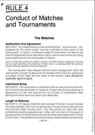 I RULE 4
Conduct of Matches
and Tournaments
The Matches
NotificationAnd Agreement
SECTION 1. All modifications of rules of competition, "ground rules," etc.
proposed by the home coach must be submitted to the coach of the
visiting team, or teams, a sufficient length of time before the date of the
meet for agreement to be reached on same; and no such action is binding
unless approved by the visiting team or teams.
NOTE-In case the coaches are unable to agree on a shorter maximumweighing in time than
the five hours specified as the maximum in these rules, it is understood that the maximum
amount of time as specified in the rules shall hold.
The visiting team may request that the home management notify the
visiting team at least 10 days prior to the date of the meet the exact time
and place of the meet and the name of the referee, who should be
mutually agreed upon.
Intentional Delay
SECTION 2. The home team's contestant shall be sent onto the mat first,
and he cannot be withdrawn or replaced. A team intentionally delaying its
appearance on the mat beyond five (5) minutes of established meet
starting time shall have one team point deducted.
Length of Matches
SECTION 3. All regular matches shall be eight minutes in length divided
into three periods, with the first period two minutes and the second and
third periods three minutes each. The first period will start with both
contestants standing opposite each other with one foot on the green or
red area of the 10-foot [3.0m] circle and the other foot inside of the 10-foot
[3.0m] circle. The wrestlers will come forward, shake hands and step back
-WR-19 -
 