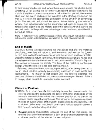 WR-20 CONDUCT OF MATCHESAND TOURNAMENTS RULE 4-3
r1, to their designated areas and, when the referee sounds his wh~stle,begin
I wrestling. A fall during this or either subsequent period terminates the
match. If neither contestant secures a fall in the first period, the referee
shall stop the match and place the wrestlers in the starting position on the
, . mat (2-14) with the appropriate contestant in the position of advantage
(4-5). The second period shall be started immediately by the referee's
whistle. If no fall occurs during this second period, upon its expiration, the
referee shall again stop the match, place the contestant who started the
second period in the position of advantage underneath and start the third
I period as before.
NOTE-In matches involving sight handicapped wrestlers, a finger touch method shall be used
in the neutral position and initial contact be made from the front. (Illustration No. 3).
End of Match
SECTION 4. If no fall occurs during the final period and after the match is
concluded, wrestlers will return to and remain on their respective (green
or red) areas while the referee checks with the scorers' and timers' table.
Upon the referee's return to the mat, the contestants will shake hands and
the referee will declare the winner in accordance with Official's Signals.
This action terminates the match. The time of the match is continuous
except when the referee stops and starts a match.
Failure to comply with end-of-match procedure, after being directed to
do so, shall result in penalty points being assessed in dual meets and
tournaments. The match is not ended until the referee declares the
outcome of the match with both contestants remaining on the mat. Failure
to comply shall constitute unsportsmanlike conduct.
Choice of Position
SECTION 5. a. Dual meets. Immediately before the contest starts, the
referee shall call the captains to the center of the mat and decide by the
toss of a coin which team has the choice of position at the start of the
second period in each weight class. The winner of the toss may choose
the odd or even number of the weight classes listed consecutively. The
choice of odd or even matches in dual meets is not altered in case of a
fall, default, forfeit or disqualification.
b. Tournaments. Immediately following the end of the first period, the
referee shall determine by toss of a coin or disc which wrestler has the
choice of position at the start of the second period.
 