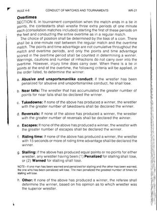 RULE4-6 CONDUCT OF MATCHESAND TOURNAMENTS WR-21
overtimes
SECTION 6. In tournament competition when the match ends in a tie in
points, the contestants shall wrestle three extra periods of one minute
each (consolation matches included) starting the first of these periods on
the feet and conducting the entire overtime as in a regular match.
The choice of position shall be determined by the toss of a coin. There
shall be a one-minute rest between the regular match and the overtime
match. The points and time advantage are not cumulative throughout the
match and overtime periods, and only the points and time advantage
scored in the overtime period shall be counted in determining a winner.
Warnings, cautions and number of infractions do not carry over into the
overtime. However, injury time does carry over. When there is a tie in
points at the end of the overtime, the following' criteria will be applied, in
the order listed, to determine the winner:
a. Abusive and unsportsmanlike conduct: If the wrestler has been
penalized for abusive and unsportsmanlike conduct, he shall lose.
b. Near falls: The wrestler that has accumulated the greater number of
points for near falls shall be declared the winner.
c. Takedowns: If none of the above has produced a winner, the wrestler
with the greater number of takedowns shall be declared the winner.
d. Reversals: If none of the above has produced a winner, the wrestler
with the greater number of reversals shall be declared the winner.
e. Escapes:If none of the above has produced a winner, the wrestler with
the greater number of escapes shall be declared the winner.
f. Ridingtime: If none of the above has produced a winner, the wrestler
with 15 seconds or more of riding time advantage shall be declared the
winner.
g. Stalling: If the above has produced equal points or no points for either
wrestler, any wrestler having been (1) Penalizedfor stalling shall lose,
or (2) Warned for stalling shall lose.
NOTE-If one man has beenwarned and penalizedfor stallingand the other has beenwarned,
the one who has been penalized will lose.The man penalized the greatest number of times for
stalling will lose.
h. Other: If none of the above has produced a winner, the referee shall
determine the winner, based on his opinion as to which wrestler was
the superior wrestler.
 