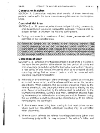 WR-22 CONDUCT OF MATCHES AND TOURNAMENTS
Consolation Matches 1SECTION 7. Consolation matches shall consist of three two-minute
periods conducted in the same manner as regular matches in champion-
ships.
Control of Mat Area
SECTION 8. a. All personnel, other than actual participating contestants,
shall be restricted to an area reserved for such use. This area shall be
at least 10 feet [3.0m] from the mat and scoring table.
b. During tournaments a maximum of two team personnel will be
permitted in the restricted area.
Correction of Error
SECTION 9, a. When an error has been made in positioning a wrestler in
the top or bottom position at the start of the third period, all points and
time advantage gained during the third period are cancelled. Following
a rest period of one minute, the period shall be re-wrestled. (Errors
occurring during first or second periods shall be corrected with
wrestling resumed immediately.)
b. If there is an error on the part of the timekeeper, scorers or referee, the
error shall be corrected; and the referee will then render his decision
accordingly. When possible, this correction should be made by the
referee and should take place prior to the contestants leaving the mat.
area. Any error not resolved by the referee shall be arbitrated by the
tournament committee. During a dual meet, correction shall be made
by the referee prior to the start of a subsequent match.An error during
the last match of a dual meet must be corrected prior to the referee
having signed the scorebook.
c. A clerical error in recording team scoring in dual meet or tournament
which does not necessitate additional wrestling may be corrected
when discovered.
d. When a coach believes the referee has misapplied a rule (other than
questioning judgment), he may approach the official's table and
 