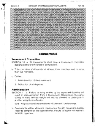 RULE 4-9 CONDUCT OF MATCHESAND TOURNAMENTS WR-23
Tournaments
Tournament Committee
SECTION 10. a. All tournaments shall have a tournament committee
designated before the start of competition.
b. This committee shall consist of at least three members and no more
than five members.
c. Duties:
1. Administration of the tournament.
2. Arbitration of all disphtes.
Administration
SECTION 11. a. Failure to verify entries by the stipulated deadline will
result in disqualification from a tournament. Contestants thereafter
failing to make verified weight will not be allowed to participate in
another weight classification.
NOTE-Weigh-in will constitute verification for NCAA Division I Championships.
b. Contestants will be allowed a maximum of five (5) minutes to appear
ready to compete at the specified mat. Failure to appear will result in
forfeit to opponent.
 