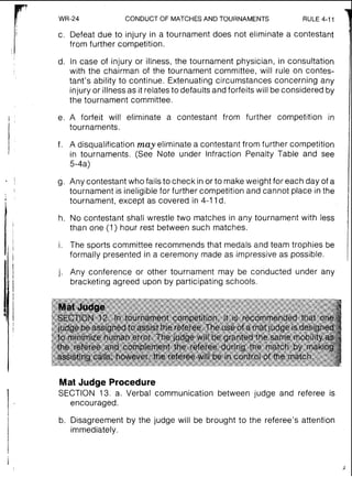 7
WR-24 CONDUCTOF MATCHES AND TOURNAMENTS RULE 4-11
I c. Defeat due to injury in a tournament does not eliminate a contestant
from further competition.
d. In case of injury or illness, the tournament physician, in consultation
with the chairman of the tournament committee, will rule on contes-
tant's ability to continue. Extenuating circumstances concerning any
injury or illness as it relates to defaults and forfeits will beconsidered by
the tournament committee.
e. A forfeit will eliminate a contestant from further competition in
tournaments.
f. A disqualification may eliminate a contestant from further competition
in tournaments. (See Note under Infraction Penalty Table and see
5-4a)
g. Any contestant who fails to check in or to make weight for each day of a
tournament is ineligible for further competition and cannot place in the
tournament, except as covered in 4-11d.
h. No contestant shall wrestle two matches in any tournament with less
than one (1) hour rest between such matches.
i. The sports committee recommends that medals and team trophies be
formally presented in a ceremony made as impressive as possible.
j. Any conference or other tournament may be conducted under any
bracketing agreed upon by participating schools.
Mat Judge Procedure
SECTION 13. a. Verbal communication between judge and referee is
encouraged.
b. Disagreement by the judge will be brought to the referee's attention
immediately.
 