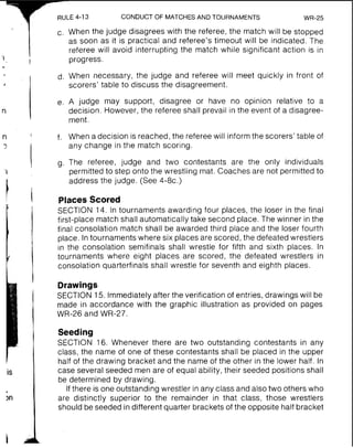 RULE 4-13 CONDUCT OF MATCHESAND TOURNAMENTS WR-25
c. When the judge disagrees with the referee, the match will be stopped
as soon as it is practical and referee's timeout will be indicated. The
referee will avoid interrupting the match while significant action is in
progress.
d. When necessary, the judge and referee will meet quickly in front of
scorers' table to discuss the disagreement.
e. A judge may support, disagree or have no opinion relative to a
decision. However, the referee shall prevail in the event of a disagree-
ment.
f. When a decision is reached,the referee will informthe scorers' table of
any change in the match scoring.
g. The referee, judge and two contestants are the only individuals
permitted to step onto the wrestling mat. Coaches are not permitted to
address the judge. (See 4-8c.)
Places Scored
SECTION 14. In tournaments awarding four places, the loser in the final
first-place match shall automatically take second place. The winner in the
final consolation match shall be awarded third place and the loser fourth
place. In tournaments where six places are scored, the defeated wrestlers
in the consolation semifinals shall wrestle for fifth and sixth places. In
tournaments where eight places are scored, the defeated wrestlers in
consolation quarterfinals shall wrestle for seventh and eighth places.
Drawings
SECTION 15. Immediately after the verification of entries, drawings will be
made in accordance with the graphic illustration as provided on pages
WR-26 and WR-27.
Seeding
SECTION 16. Whenever there are two outstanding contestants in any
class, the name of one of these contestants shall be placed in the upper
half of the drawing bracket and the name of the other in the lower half. In
case several seeded men are of equal ability, their seeded positions shall
be determined by drawing.
If there is one outstanding wrestler in any class and also two others who
are distinctly superior to the remainder in that class, those wrestlers
should be seeded in different quarter brackets of the opposite half bracket
 