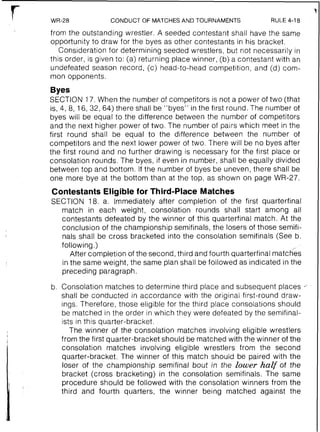 CONDUCT OF MATCHES AND TOURNAMENTS RULE 4-18
from the outstanding wrestler. A seeded contestant shall have the same
opportunity to draw for the byes as other contestants in his bracket.
Consideration for determining seeded wrestlers, but not necessarily in
this order, is given to: (a) returning place winner, (b) a contestant with an
undefeated season record, (c) head-to-head competition, and (d) com-
mon opponents.
Byes
SECTION 17. When the number of competitors is not a power of two (that
is, 4, 8, 16, 32, 64) there shall be "byes" in the first round. The number of
byes will be equal to the difference between the number of competitors
and the next higher power of two. The number of pairs which meet in the
first round shall be equal to the difference between the number of
competitors and the next lower power of two. There will be no byes after
the first round and no further drawing is necessary for the first place or
consolation rounds. The byes, if even in number, shall be equally divided
between top and bottom. If the number of byes be uneven, there shall be
one more bye at the bottom than at the top, as shown on page WR-27.
Contestants Eligible for Third-Place Matches
SECTION 18. a. Immediately after completion of the first quarterfinal
match in each weight, consolation rounds shall start among all
contestants defeated by the winner of this quarterfinal match. At the
conclusion of the championship semifinals, the losers of those semifi-
nals shall be cross bracketed into the consolation semifinals (See b.
following.)
After completion of the second, third and fourth quarterfinal matc66s
in the same weight, the same plan shall be followed as indicated in the
preceding paragraph.
b. Consolation matches to determine third place and subsequent places
shall be conducted in accordance with the original first-round draw-
ings. Therefore, those eligible for the third place consolations should
be matched in the order in which they were defeated by the semifinal-
ists in this quarter-bracket.
The winner of the consolation matches involving eligible wrestlers
from the first quarter-bracket should be matched with the winner of the
consolation matches involving eligible wrestlers from the second
quarter-bracket. The winner of this match should be paired with the
loser of the championship semifinal bout in the lower half of the
bracket (cross bracketing) in the consolation semifinals. The same
procedure should be followed with the consolation winners from the
third and fourth quarters, the winner being matched against the
 
