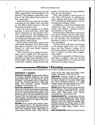 8 1980 NCAA WRESTLING
and NCAA meets (finishingsecond and
fifth, respectively) returns eight of 10
starters. The Badgers graduated only
four of the 56%points they scored in
last year's meet.
Andy Rein is a two-time all-America
returning at 142; Mike Terry was fifth
at 150, Mitch Hull fourth at 190 and
Dave Evans third at 158.
The top recruit appears to be Mark
Zimmer, a four-time Ohio state high
school champion at 119pounds with a
151-1 career record. The Badgers also
took Mark Schmitz, the 1979 Wiscon-
sin 132-pound champion with a 120-13
high school career record.
Sixth-place Oklahoma State has
190-pound champion Eric Wais back,
plus place winners Lee Roy Smith
(fourth at 142) and Ricky Stewart
(seventh at 158).
The Cowboys have regulars return-
ing at every weight but 150 and hea-
vyweight; and they've recruited fresh-
man heavyweight Daryl Sheffey (6-3%,
272 pounds),who is undefeated for two
years with a perfect string of pins this
season. Nobody has ever taken Sheffey
past the second period.
They also landed a good recruit at
126-Chaz Richards, an Oklahoma
prep champ-and have Curt Phelps
(177)and Randy Willingham (118)re-
turning after redshirt years.
In addition, coach Tom Chesbro has
added the first full-time assistant
coach, Paul Miller, a former Cowboy
all-America, to his staff.
Seventh-place Minnesota returns its
two place winners and six other regu-
lars. Runner-up Dan Zilverbergis back
at 158 pounds, and third-place Jim
Martinez is back at 134. Both are Big
Ten champions.
Arizona State will have two Severns
in the lineup again next year, which
gives the Sun Devils a lineup of 10
returning regulars and spurs the ambi-
tion to improve on last year's eighth-
place finish.
Dan Severn probably will move in at
190 after a redshirt year; his brother
Dave finished fifth at 177last year and
returns for another season.
[DivisionI Roundup
(Roundups were compiled from information available at press time.)
DISTRICT 1 (EAST)
BOSTONCOLLEGE: Eagles hope addition
of several talented freshmen will make
them better team in '80. Nine return, led by
Ed Beck, Tom Brophy (third in New Eng-
land); Ray Omerza (second in New Eng-
land); Ron Uymatsin. Coach: Sheldon
Goldberg. 1979 record: 6-6.
BOSTON UNIVERSITY: With 10 lettermen
returning, Terriers should haveexperience,
skill to turn around last year's record. Will
be led by 158-pound Kevin Egleston, team
MVPas frosh in '79; GaryAbbott (126); Ken
Traylor (134). All three were runners-up at
New England championships. Wade Gen-
ova lendsstrength at 118.Coach: FredLett.
1979 record: 6-11.
BROWN: Bruin squad was entirely fresh-
men, sophomores in '79; should continue
to get steady improvementwith strong sup-
port from incoming frosh. Returnees in-
clude Steve Brown (1261. Peter Porcelli
(150), Bruce Hay (158), ~ o bHeller (190).
Coach: Joe Wirth. 1979 record: 3-9.
HARVARD: Crimson hopes lie with Paul
Widermanat 118 with 12-2-2record, one of
the best wrestlers in the East. Other keys
are Tony Cimarrusti (8-6) at 177, Mark
Cooley(4-3) at 190, Rick Kief (6-6-1) at 126.
"'
Coach: John Lee. 1979 record: 5-12.
MAINE:Black Bearswill be young; will start
five freshmen, three sophomores. Twelve
return, including Jeff Irish (177), Guy Ni-
chols (142), John Devin (126). Coach:
Vince Martino. 1979 record: 5-4.
MASSACHUSETTS: Outstanding Minute-
man will be heavyweightJohn Allen; will be
aided by Charles Rigoglioso (142), Kevin
Murphy (150). Lose only one wrestler after
finishing second to Rhode Island in New
England championships. Record of 12-4-1
was best in eight years. Coach: To be
named.
NEW HAMPSHIRE: Wildcats should record
 