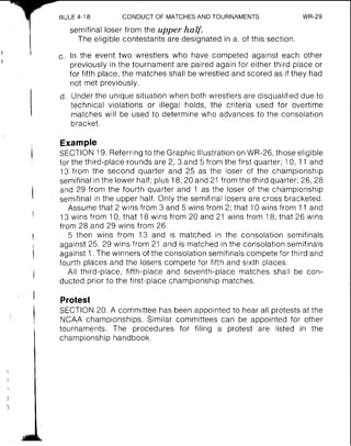 RULE 4-18 CONDUCT OF MATCHESAND TOURNAMENTS WR-29
semifinal loser from the upper half.
The eligible contestants are designated in a. of this section.
In the event two wrestlers who have competed against each other
previously in the tournament are paired again for either third place or
for fifth place, the matches shall be wrestled and scored as if they had
not met previously.
Under the unique situation when both wrestlers are disqualified due to
technical violations or illegal holds, the criteria used for overtime
matches will be used to determine who advances to the consolation
bracket.
Example
SECTION 19. Referring to the Graphic Illustration on WR-26, those eligible
for the third-place rounds are 2, 3 and 5 from the first quarter; 10, 11 and
13 from the second quarter and 25 as the loser of the championship
semifinal in the lower half; plus 18,20 and 21 from the third quarter; 26, 28
and 29 from the fourth quarter and 1 as the loser of the championship
semifinal in the upper half. Only the semifinal losers are cross bracketed.
Assume that 2 wins from 3 and 5 wins from 2; that 10 wins from 11 and
13 wins from 10, that 18 wins from 20 and 21 wins from 18; that 26 wins
from 28 and 29 wins from 26.
5 then wins from 13 and is matched in the consolation semifinals
against 25. 29 wins from 21 and is matched in the consolation semifinals
against 1.The winners of the consolation semifinals compete for third and
fourth places and the losers compete for fifth and sixth places.
All third-place, fifth-place and seventh-place matches shall be con-
ducted prior to the first-place championship matches.
Protest
SECTION 20. A committee has been appointed to hear all protests at the
NCAA championships. Similar committees can be appointed for other
tournaments. The procedures for filing a protest are listed in the
championship handbook.
 
