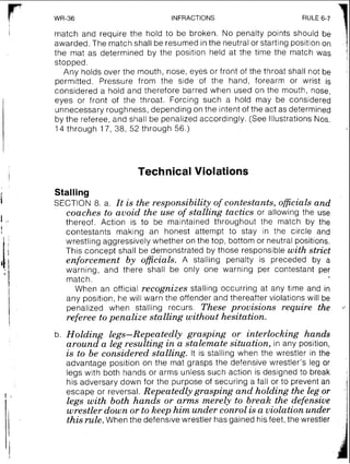INFRACTIONS
7RULE 6-7 '
I match and require the hold to be broken. No penalty points should be
awarded. The match shall be resumed in the neutral or starting posit~onon
the mat as determined by the position held at the time the match was
stopped.
Any holds over the mouth, nose, eyes or front of the throat shall not be
permitted. Pressure from the slde of the hand, forearm or wrist is
considered a hold and therefore barred when used on the mouth, nose,
eyes or front of the throat. Forcing such a hold may be considered
unnecessary roughness, depending on the intent of the act as determined
by the referee,and shall be penalized accordingly. (See Illustrations Nos.
14 through 17, 38, 52 through 56.)
Technical Violations
Stalling
SECTION 8. a. It is the responsibility of contestants, officialsand
coaches to avoid the use of stalling tactics or allowing the use
thereof. Action is to be maintained throughout the match by the
contestants making an honest attempt to stay in the circle and
wrestling aggressively whether on the top, bottom or neutral positions.
This concept shall be demonstrated by those responsible with strict
enforcement by oficials. A stalling penalty is preceded by a
warning, and there shall be only one warning per contestant per
match.
When an official recognizes stalling occurring at any time and in
any position, he will warn the offender and thereafter violations will be
penalized when stalling recurs. These provisions require the
referee topenalize stalling without hesitation.
b. Holding legs-Repeatedly grasping or interlocking hands
around a leg resulting in a stalemate situation, in any position,
is to be considered stalling. It is stalling when the wrestler in the
advantage position on the mat grasps the defensive wrestler's leg or
legs with both hands or arms unless such action is designed to break
his adversary down for the purpose of securing a fall or to prevent an
escape or reversal. Repeatedly grasping and holding the leg or
legs with both hands or arms merely to break the defensive
wrestler down or to keep him under conrol is a violation under
this rule.When the defensive wrestler has gained his feet, the wrestler
 