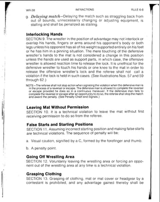 WR-38 INFRACTIONS RULE 6-8
g. Delaying match-Delaying the match such as straggling back from
out of bounds, unnecessarily changing or adjusting equipment, is
stalling and shall be. penalized as stalling.
Interlocking Hands
SECTION 9. The wrestler in the position of advantage may not interlock or
overlap his hands, fingers or arms around his opponent's body or both
legs unless his opponent has all of his weight supported entirely on his feet
or he has him in a pinning situation. The mere touching of the defensive
wrestler's hands to the mat is not considered a change in this position
unless the hands are used as support parts, in which case, the offensive
wrestler is allowed reaction time to release the lock. It is unethical for the
defensive wrestler to touch his hands or one knee to the mat in order to
release the offensive wrestler's lock and the referee shall not call a
violation if the lock is held in such cases. (See Illustrations Nos. 57 and 59
through 62.)
NOTE-The refereeshall not stop action when signalingthe violationwhen the defensive man is
in the processof a reversal or escape.The defensive man is allowedto completethe reversal
or escape provided he does so in a continuous maneuver. If the defensive man fails to
completethe reversalor escape after an opportunityto do so, the refereeshallstop the match
and award the penalty.(See Penalty Chart and Signals.)
Leaving Mat Without Permission
SECTION 10. It is a technical violation to leave the mat without first
receiving permission to do so from the referee.
False Starts and Starting Positions
SECTION 11. Assuming incorrect starting position and making false starts
are technical violations. The sequence of penalty will be:
a. Visual caution, signified by a C, formed by the forefinger and thumb
'b. A penalty point.
Going Off Wrestling Area
SECTION 12. Voluntarily leaving the wrestling area or forcing an oppo-
nent out of the wrestling area at any time is a technical violation.
Grasping Clothing
SECTION 13. Grasping of clothing, mat or mat cover or headgear by a
contestant is prohibited, and any advantage gained thereby shall be
 