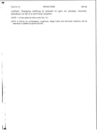 *7
f RULE 6-13 INFRACTIONS WR-39
nullified. Grasping clothing to prevent or gain an escape, reversal,
takedown or fall is a technical violation.
NOTE 1-(Treat same as Note under Sec. 9.)
NOTE 2-Points for unnecessary roughness, illegal holds and technical v~olationswill be
awarded in addition to points earned.
 