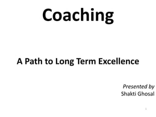 Coaching
A Path to Long Term Excellence
1
Presented by
Shakti Ghosal
 