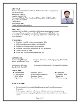 ATIF NIAZI
Business development and Marketing Proffessional with 6 yrs experiance
D.O.B:13/03/1986
Nationality: Pakistani
Location: Dubai U.A.E
Visa status:3 Months Visit Visa from 22 March ,2015 till 22 June,2015
Passport No:AC1488041
Gender: Male
Mob:050-6993496
E-mail : atifniazi61@gmail.com
OBJECTIVE:
My objective is to obtain a position in proffessional marketing environment
where my skills are valued and can benefit the organization.Ideally ,I wish
to have a focus on marketing for a growing organization for dealing in day
to day activities.
STRENGTHS:
• Excellent verbal & written communication skills
• Efficient under pressure,always meet deadline
• Influencing ,leading and delegating abilities
• Dynamic ,enterprising, enthusiastic & well presentable
• Sound expertise in Sales
• Know how to demonstrate,promote and sell
EXPERIENCE:
Asst.Maketing Manager Compera Resources Advertising Agency, Rawalpindi,
(March 2009 till Dec,2010) Pakistan
Merchandiser/Salesman Accompanied my brother in Pharmaceutical Business
(Feb 2011 till Jan 2015)
KEY SKILLS :
• Administration • Customer Service • Counseling
• Clients dealing • Working within deadlines • Enhancing Sales
• Retail selling • Computer literacy • Leadership
• Supervision • Commercial awareness • Business dealing
ROLE AT WORK:
• Developing pricing strategies based on market analysis and competators
Evaluation
• Gathering and organizing information to help in decision-making regarding
media placement, campaign length, featured products and services, and technical
details
Page 1 of 3
 