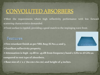 Meet the requirements where high reflectivity performance with low forward
scattering characteristics demanded.
Front surface is rippled, providing a good match to the impinging wave front.
Fire retardant finish as per NRL 8093 Sl.No.1,2 and 3.
Excellent reflectivity property.
Attenuation is high -25 dB to -45 dB from frequency band 2 GHz to 18 GHz as
compared to rest type of absorbers.
Base size of 2' x 2' (60 cm x 60 cm) and height of 4 inches.
 