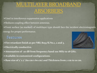 MULTILAYER BROADBAND
ABSORBERS
Used in interference suppression applications
Reduces coupling effect between antennas.
Front surface (as marked) of multilayer type should face the incident electromagnetic
energy for proper performance.
Fire retardant finish as per NRL 8093 Sl.No.1, 2 and 3.
Electrically conductive.
Attenuation of -20 dB from frequency band 100 MHz to 18 GHz.
Available in customized configurations.
Base size of 2' x 2' (60 cm x 60 cm) and Thickness from 2 cm to 10 cm.
 