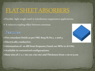 FLAT SHEET ABSORBERS
Flexible, light weight used in interference suppression applications.
 It reduces coupling effect between antennas.
Fire retardant finish as per NRL 8093 Sl.No.1, 2 and 3.
Electrically conductive.
Attenuation of -20 dB from frequency band 100 MHz to 18 GHz.
Available in customized configurations.
Base size of 2' x 2' (60 cm x 60 cm) and Thickness from 1 cm to 5 cm.
 