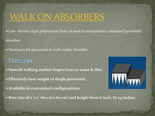 WALK ON ABSORBERS
Low- density rigid polystyrene foam is used to encapsulate a standard pyramidal
absorber.
Necessary for personnel to walk inside chamber.
Smooth walking surface Impervious to water & Dirt.
Effectively bear weight of single personnel.
Available in customized configurations.
Base size of 2' x 2' (60 cm x 60 cm) and height from 6 inch. To 24 inches.
 