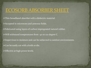 ECOSORB ABSORBER SHEET
Thin broadband absorber with a dielectric material.
Accepted in microwave and antenna fields.
Fabricated using layers of carbon impregnated natural rubber.
Will withstand temperatures from -40 to 120 degree C.
Impervious to moisture and can be subjected to outdoor environments.
Can be easily cut with a knife or die.
Effective at high power levels.
 