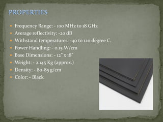  Frequency Range: - 100 MHz to 18 GHz
 Average reflectivity: -20 dB
 Withstand temperatures: -40 to 120 degree C.
 Power Handling: - 0.15 W/cm
 Base Dimensions: - 12” x 18”
 Weight: - 2.145 Kg (approx.)
 Density: - 80-85 g/cm
 Color: - Black
 