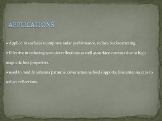 Applied to surfaces to improve radar performance, reduce backscattering.
Effective in reducing specular reflections as well as surface currents due to high
magnetic loss properties.
used to modify antenna patterns, cover antenna feed supports, line antenna caps to
reduce reflections.
 