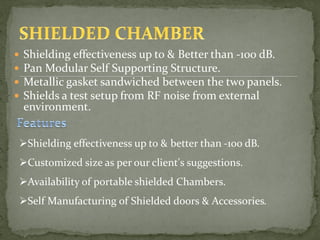  Shielding effectiveness up to & Better than -100 dB.
 Pan Modular Self Supporting Structure.
 Metallic gasket sandwiched between the two panels.
 Shields a test setup from RF noise from external
environment.
Shielding effectiveness up to & better than -100 dB.
Customized size as per our client's suggestions.
Availability of portable shielded Chambers.
Self Manufacturing of Shielded doors & Accessories.
 