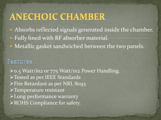  Absorbs reflected signals generated inside the chamber.
 Fully lined with RF absorber material.
 Metallic gasket sandwiched between the two panels.
0.5 Watt/in2 or 775 Watt/m2 Power Handling.
Tested as per IEEE Standards
Fire Retardant as per NRL 8093
Temperature resistant
Long performance warranty
ROHS Compliance for safety.
 