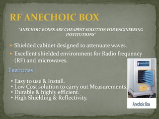  Shielded cabinet designed to attenuate waves.
 Excellent shielded environment for Radio frequency
(RF) and microwaves.
RF ANECHOIC BOX
"ANECHOIC BOXES ARE CHEAPEST SOLUTION FOR ENGINEERING
INSTITUTIONS"
• Easy to use & Install.
• Low Cost solution to carry out Measurements.
• Durable & highly efficient.
• High Shielding & Reflectivity.
 