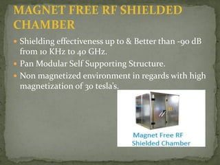 MAGNET FREE RF SHIELDED
CHAMBER
 Shielding effectiveness up to & Better than -90 dB
from 10 KHz to 40 GHz.
 Pan Modular Self Supporting Structure.
 Non magnetized environment in regards with high
magnetization of 30 tesla’s.
 