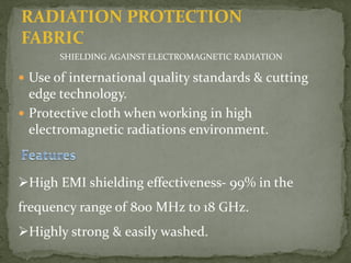 RADIATION PROTECTION
FABRIC
SHIELDING AGAINST ELECTROMAGNETIC RADIATION
 Use of international quality standards & cutting
edge technology.
 Protective cloth when working in high
electromagnetic radiations environment.
High EMI shielding effectiveness- 99% in the
frequency range of 800 MHz to 18 GHz.
Highly strong & easily washed.
 