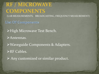 RF / MICROWAVE
COMPONENTS
(LAB MEASUREMENTS, BROADCASTING, FREQUENCY MEASUREMENT)
High Microwave Test Bench.
Antennas.
Waveguide Components & Adapters.
RF Cables.
 Any customized or similar product.
 