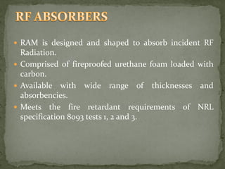  RAM is designed and shaped to absorb incident RF
Radiation.
 Comprised of fireproofed urethane foam loaded with
carbon.
 Available with wide range of thicknesses and
absorbencies.
 Meets the fire retardant requirements of NRL
specification 8093 tests 1, 2 and 3.
 