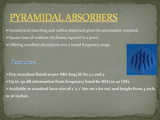 Geometrical matching and carbon dispersed gives the attenuation required.
Square base of uniform thickness, tapered to a point.
Offering excellent absorption over a broad frequency range.
Fire retardant finish as per NRL 8093 Sl.No.1,2 and 3
Up to -50 dB attenuation from frequency band 80 MHz to 40 GHz.
Available in standard base size of 2' x 2' (60 cm x 60 cm) and height from 4 inch.
to 36 inches.
 