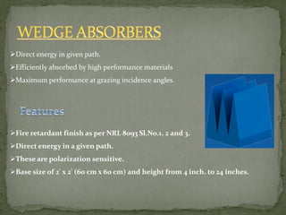Direct energy in given path.
Efficiently absorbed by high performance materials
Maximum performance at grazing incidence angles.
Fire retardant finish as per NRL 8093 Sl.No.1, 2 and 3.
Direct energy in a given path.
These are polarization sensitive.
Base size of 2' x 2' (60 cm x 60 cm) and height from 4 inch. to 24 inches.
 