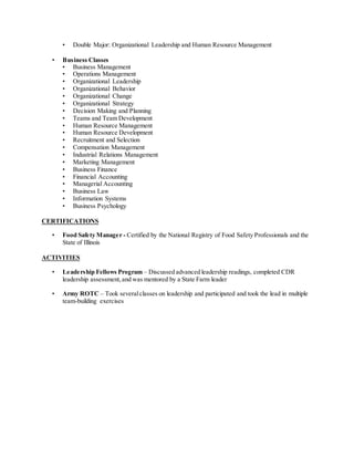 • Double Major: Organizational Leadership and Human Resource Management
• Business Classes
• Business Management
• Operations Management
• Organizational Leadership
• Organizational Behavior
• Organizational Change
• Organizational Strategy
• Decision Making and Planning
• Teams and Team Development
• Human Resource Management
• Human Resource Development
• Recruitment and Selection
• Compensation Management
• Industrial Relations Management
• Marketing Management
• Business Finance
• Financial Accounting
• Managerial Accounting
• Business Law
• Information Systems
• Business Psychology
CERTIFICATIONS
• Food Safety Manager - Certified by the National Registry of Food Safety Professionals and the
State of Illinois
ACTIVITIES
• Leadership Fellows Program – Discussed advanced leadership readings, completed CDR
leadership assessment,and was mentored by a State Farm leader
• Army ROTC – Took severalclasses on leadership and participated and took the lead in multiple
team-building exercises
 