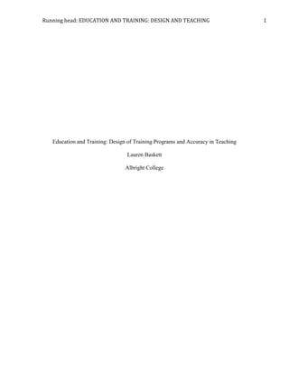 Running	
  head:	
  EDUCATION	
  AND	
  TRAINING:	
  DESIGN	
  AND	
  TEACHING	
   	
   1	
  
Education and Training: Design of Training Programs and Accuracy in Teaching
Lauren Baskett
Albright College
 