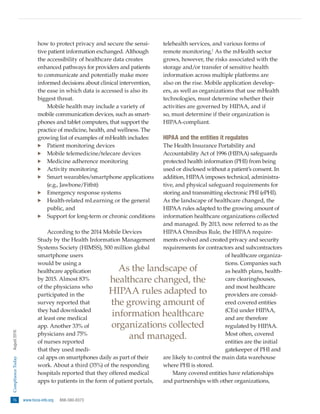 76   www.hcca-info.org  888-580-8373
ComplianceToday  August2016
how to protect privacy and secure the sensi-
tive patient information exchanged. Although
the accessibility of healthcare data creates
enhanced pathways for providers and patients
to communicate and potentially make more
informed decisions about clinical intervention,
the ease in which data is accessed is also its
biggest threat.
Mobile health may include a variety of
mobile communication devices, such as smart-
phones and tablet computers, that support the
practice of medicine, health, and wellness. The
growing list of examples of mHealth includes:
·· Patient monitoring devices
·· Mobile telemedicine/telecare devices
·· Medicine adherence monitoring
·· Activity monitoring
·· Smart wearables/smartphone applications
(e.g., Jawbone/Fitbit)
·· Emergency response systems
·· Health-related mLearning or the general
public, and
·· Support for long-term or chronic conditions
According to the 2014 Mobile Devices
Study by the Health Information Management
Systems Society (HIMSS), 500 million global
smartphone users
would be using a
healthcare application
by 2015. Almost 83%
of the physicians who
participated in the
survey reported that
they had downloaded
at least one medical
app. Another 33% of
physicians and 75%
of nurses reported
that they used medi-
cal apps on smartphones daily as part of their
work. About a third (35%) of the responding
hospitals reported that they offered medical
apps to patients in the form of patient portals,
telehealth services, and various forms of
remote monitoring.1
As the mHealth sector
grows, however, the risks associated with the
storage and/or transfer of sensitive health
information across multiple platforms are
also on the rise. Mobile application develop-
ers, as well as organizations that use mHealth
technologies, must determine whether their
activities are governed by HIPAA, and if
so, must determine if their organization is
HIPAA-compliant.
HIPAA and the entities it regulates
The Health Insurance Portability and
Accountability Act of 1996 (HIPAA) safeguards
protected health information (PHI) from being
used or disclosed without a patient’s consent. In
addition, HIPAA imposes technical, administra-
tive, and physical safeguard requirements for
storing and transmitting electronic PHI (ePHI).
As the landscape of healthcare changed, the
HIPAA rules adapted to the growing amount of
information healthcare organizations collected
and managed. By 2013, now referred to as the
HIPAA Omnibus Rule, the HIPAA require-
ments evolved and created privacy and security
requirements for contractors and subcontractors
of healthcare organiza-
tions. Companies such
as health plans, health-
care clearinghouses,
and most healthcare
providers are consid-
ered covered entities
(CEs) under HIPAA,
and are therefore
regulated by HIPAA.
Most often, covered
entities are the initial
gatekeeper of PHI and
are likely to control the main data warehouse
where PHI is stored.
Many covered entities have relationships
and partnerships with other organizations,
As the landscape of
healthcare changed, the
HIPAA rules adapted to
the growing amount of
information healthcare
organizations collected
and managed.
 