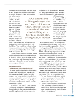 888-580-8373  www.hcca-info.org  77
ComplianceToday  August2016
commonly known as business associates, such
as EHR vendors, law firms, and information
technology companies. These organizations
may utilize and/or
store some aspects
of PHI or all of the
PHI data elements.
Business associates
may also sub-contract
with other vendors
and relay the same
PHI housed by the
covered entity and
the business associ-
ate. If a covered entity
delegates any privacy
or security function
or duty to a business associate, the business
associate must perform in compliance with
the HIPAA Privacy and Security Rule. In fact,
business associates are subject to civil and, in
some cases, criminal penalties for the inappro-
priate disclosure of PHI.
Covered entities, business associates, and all
other downstream entities who adopt mHealth
technologies must be cognizant of the storage
and transmission of PHI across all related
entities, as well as other types of sensitive
consumer-generated data.
mHealth businesses:
Covered entities or business associates?
One of the initial challenges that the mHealth
industry faces is deciphering whether they
are regulated under HIPAA. An mHealth
company may be appropriately classified as a
business associate to a covered entity depend-
ing on the identity of the end user, the type
of relationship between the entities, and what
information is shared.
In February 2016, the U.S. Department of
Health and Human Services Office for Civil
Rights (OCR) provided much-awaited guidance
to mobile application developers to answer
the question of the applicability of HIPAA to
their operations. In addition, OCR provided
a crosswalk that maps the National Institute
of Standards and
Technology (NIST) to
the HIPAA Security
Rule. OCR also
designed an interactive
websiteto assist mobile
app developers and
healthcare organiza-
tions with submitting
questions in order to
determine whether
the entity is required
to follow HIPAA
rules and regulations.
The website also provides various examples
explaining circumstances under which an app
developer would be regulated by HIPAA.2
In its guidance, OCR confirms that mobile
app developers are not covered entities under
HIPAA, although they may be considered a
business associate if they work directly for
a health plan, clearinghouse, or provider.
Specifically, OCR stated that an mHealth appli-
cation is a business associate if: (1) they contract
with a healthcare provider or healthcare orga-
nization; (2) the device or software allows a
patient to enter their PHI; and (3) the informa-
tion transfers directly into the patient’s EHR for
purposes of care decision-making or planning.
The OCR guidance suggests mobile app devel-
opers consider the following questions in order
to determine if they are business associates:
·· Are your clients covered entities or other
business associates, such as hospitals,
doctor’s offices, clinics, pharmacies, or
other healthcare providers?
·· Do these covered entities or business asso-
ciates transmit PHI to health insurance
organizations or health and wellness pro-
gram-related information to a health plan
offered by an employer?
…OCR confirms that
mobile app developers are
not covered entities under
HIPAA, although they may
be considered a business
associate if they work
directly for a health plan,
clearinghouse, or provider.
 
