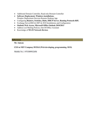  Additional Domain Controller, Read only Domain Controller
 Software Deployment, Windows installations,
Window Deployment Services Remote Desktop App
 Configuring Routers, Switches, Hubs, DHCP Server, Routing Protocols RIP,
 Exchange Server2003 & 2007 & 2010 Installations and Configuration
 Outlook Web Access, Microsoft Office Outlook 2010/2013
 Address List Mailing Policies, Out Of Office Assistant
 Knowledge of WI-FI Network Devices
References
Mr. Saleem
CEO at MIT Compnay DUBAI (Web developing, programming, SEO)
Mobile No : +971509912456
 