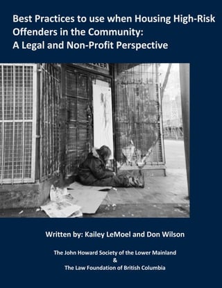 i
BEST PRACTICES TO USE WHEN HOUSING HIGH-RISK
OFFENDERS IN THE COMMUNITY
By
Best Practices to use when Housing High-Risk
Offenders in the Community:
A Legal and Non-Profit Perspective
Written by: Kailey LeMoel and Don Wilson
The John Howard Society of the Lower Mainland
&
The Law Foundation of British Columbia
 