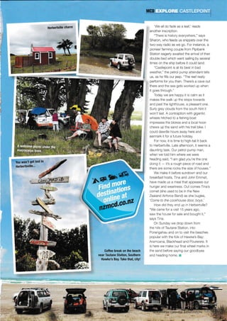 Herbertville charm 'We all do fade as a leaf,' reads
another inscription.
"There is hrstory everywhere," says
Sharon, who feeds us snippets over the
two-way radio as we go. For instance, a
pioneer farming couple from Pipibank
Station eagerly awaited the arrrval of their
double bed which went sailing by several
times on the ship before it could land.
"Castlepoint ls at its best in bad
weather," the petrol pump attendant tells
us, as he flils our jeep. "The reef real y
pedorms for you then. There's a cave out
there and the sea gets worked up when
it goes through,"
Today we are happy it is calm as it
makes the walk up the steps towards
and past the lighthouse, a pleasant one,
Surly grey clouds from the south hint lt
won't last. A contraption with gigant c
wheels hitched to a fishing boat
impresses the blokes and a local hoon
chews up the sand wllh his trail bike. I
cou d dawdle hours away here and
earmark it for a future holiday,
For now, it is time to high-tail it back
to Herbertville, Late afternoon. it seems a
daunting task. Our petrol pump man,
when we toid him where we were
heading said, "l am glad you're the one
doing lt - t's a rough piece of road and
there are some rocks the size of houses."
We make it before sundown and our
breakfast hosts, Tina and John Emmet,
have made us a meal that appeases our
hunger and weariness. Out comes Tlna's
cornet (she used to be in the New
Zeaand Aldorce Band) as she bugles,
'Come to the cookhouse door, boys.'
How did they end up n Herbedville?
"We came for a v s t 15 years ago,
saw the house for sale and bought 11,"
says Tina.
On Sunday we drop down from
the h s of Tautane Station, into
Porangahau and on to visit the beaches
popular with the folk of Hawke's Bay:
Aramoana, Blackhead and Pourerere. lt
s here we make our final wheel marks in
the sand before saying our goocibyes
and heading home.
i You won't get losi in
Herbertsville..'
Goffee break on the beach
near Tautane Station, Southern
Hawke's Bay. Take that, city!
,t€
ry*1
 