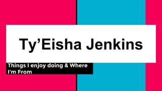 Ty’Eisha Jenkins
Things I enjoy doing & Where
I'm From
 