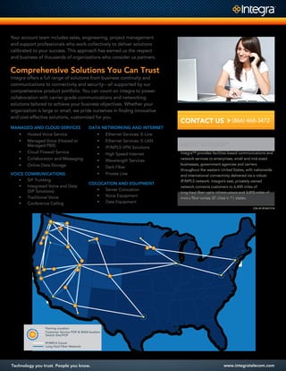 Technology you trust. People you know. www.integratelecom.com
CONTACT US(866) 468-3472
Integra™ provides facilities-based communications and
network services to enterprises, small and mid-sized
businesses, government agencies and carriers
throughout the western United States, with nationwide
and international connectivity delivered via a robust
IP/MPLS network. Integra’s vast, privately owned
network connects customers to 6,400 miles of
long-haul ﬁber optic infrastructure and 3,000 miles of
metro ﬁber across 35 cities in 11 states.
ABOUT INTEGRA™
COL-01-07:03/17/14
Your account team includes sales, engineering, project management
and support professionals who work collectively to deliver solutions
calibrated to your success. This approach has earned us the respect
and business of thousands of organizations who consider us partners.
Comprehensive Solutions You Can Trust
Integra offers a full range of solutions from business continuity and
communications to connectivity and security—all supported by our
comprehensive product portfolio. You can count on Integra to power
collaboration with carrier-grade communications and networking
solutions tailored to achieve your business objectives. Whether your
organization is large or small, we pride ourselves in ﬁnding innovative
and cost-effective solutions, customized for you.
VOICE COMMUNICATIONS
• SIP Trunking
• Integrated Voice and Data
(SIP Solutions)
• Traditional Voice
• Conference Calling
MANAGED AND CLOUD SERVICES
• Hosted Voice Service
• Managed Voice (Hosted or
Managed PBX)
• Cloud Firewall Service
• Collaboration and Messaging
• Online Data Storage
DATA NETWORKING AND INTERNET
• Ethernet Services: E-Line
• Ethernet Services: E-LAN
• IP/MPLS VPN Solutions
• High Speed Internet
• Wavelength Services
• Dark Fiber
• Private Line
COLOCATION AND EQUIPMENT
• Server Colocation
• Voice Equipment
• Data Equipment
Switch Site/POP
Customer Service POP & MAN location
Long Haul Fiber Network
IP/MPLS Circuit
Peering Location
 